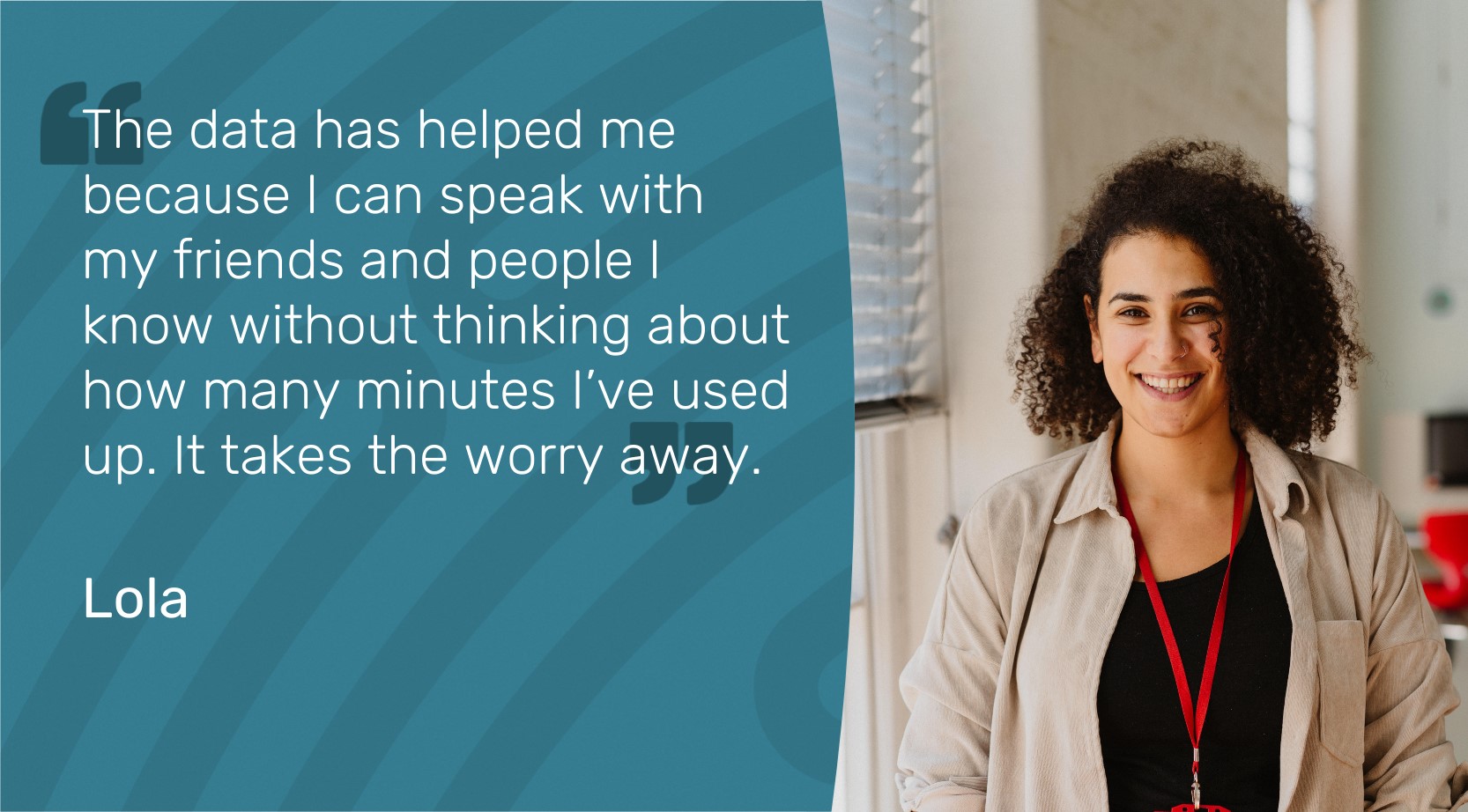 The data has helped me because I can speak with my friends and people I know without thinking about how many minutes I've used up. It takes the worry away. Quote by Lola